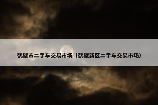 鹤壁市二手车交易市场（鹤壁新区二手车交易市场）