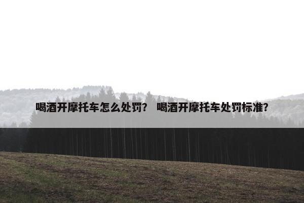 喝酒开摩托车怎么处罚？ 喝酒开摩托车处罚标准？