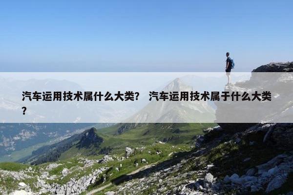 汽车运用技术属什么大类？ 汽车运用技术属于什么大类？