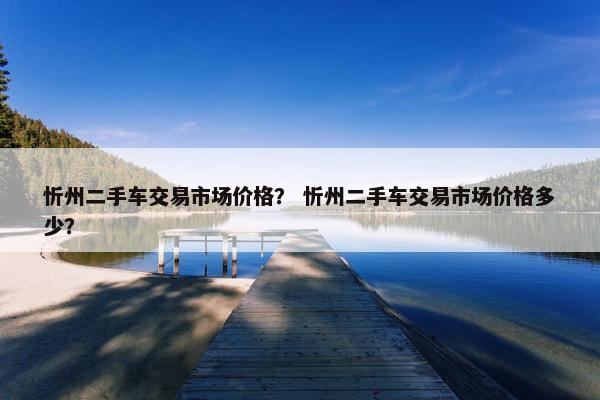忻州二手车交易市场价格？ 忻州二手车交易市场价格多少？