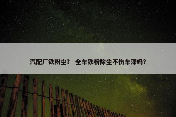 汽配厂铁粉尘？ 全车铁粉除尘不伤车漆吗？