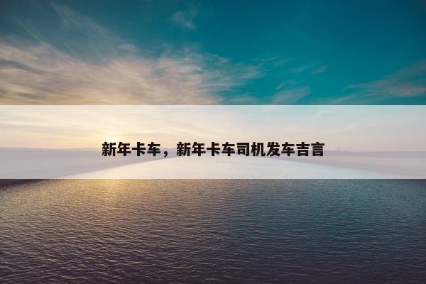 新年卡车，新年卡车司机发车吉言