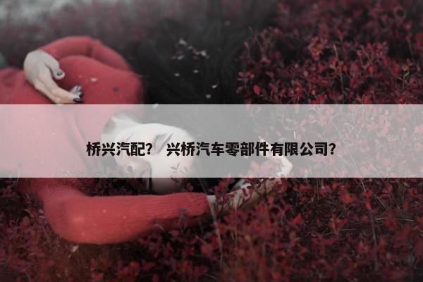 桥兴汽配？ 兴桥汽车零部件有限公司？