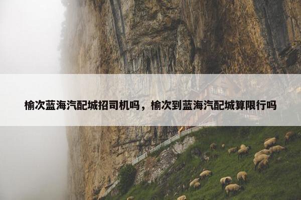 榆次蓝海汽配城招司机吗，榆次到蓝海汽配城算限行吗