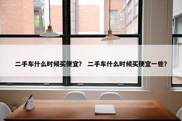 二手车什么时候买便宜？ 二手车什么时候买便宜一些？