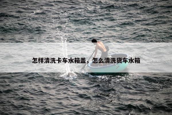 怎样清洗卡车水箱盖，怎么清洗货车水箱