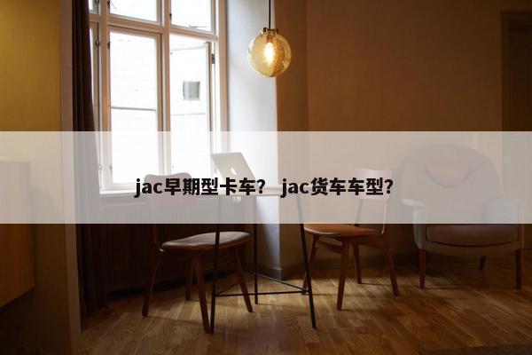 jac早期型卡车？ jac货车车型？