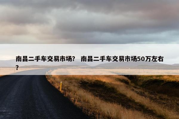 南昌二手车交易市场？ 南昌二手车交易市场50万左右？