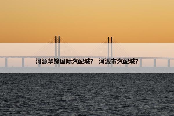 河源华锋国际汽配城？ 河源市汽配城？