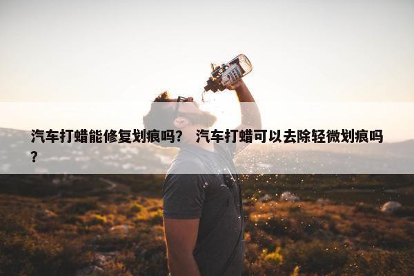 汽车打蜡能修复划痕吗？ 汽车打蜡可以去除轻微划痕吗？