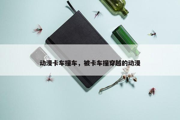 动漫卡车撞车，被卡车撞穿越的动漫