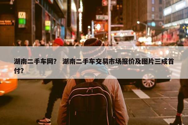 湖南二手车网？ 湖南二手车交易市场报价及图片三成首付？