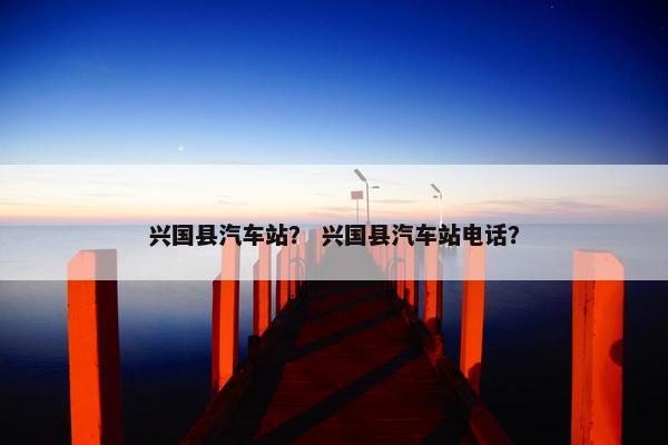 兴国县汽车站？ 兴国县汽车站电话？