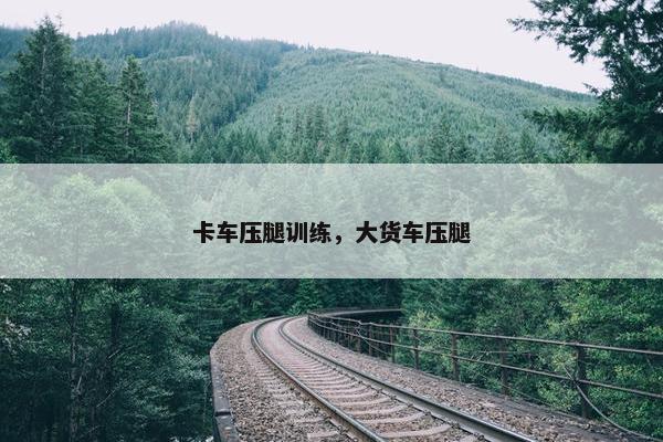 卡车压腿训练，大货车压腿