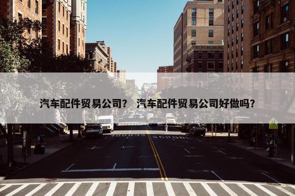 汽车配件贸易公司？ 汽车配件贸易公司好做吗？