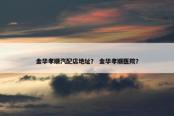 金华孝顺汽配店地址？ 金华孝顺医院？