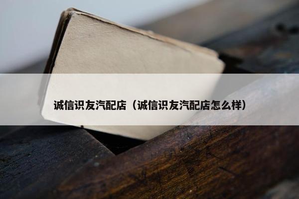 诚信识友汽配店（诚信识友汽配店怎么样）