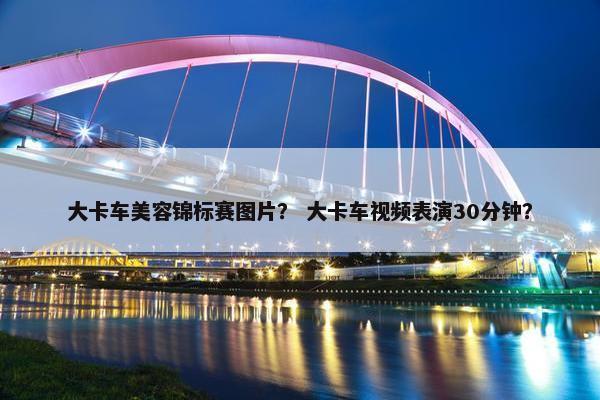 大卡车美容锦标赛图片？ 大卡车视频表演30分钟？