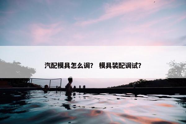 汽配模具怎么调？ 模具装配调试？