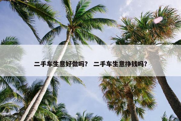 二手车生意好做吗？ 二手车生意挣钱吗？
