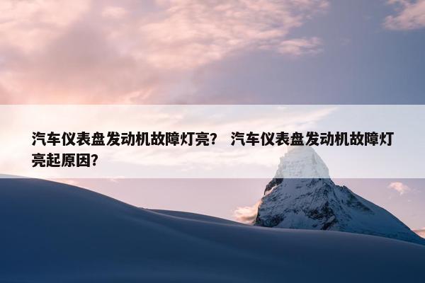 汽车仪表盘发动机故障灯亮？ 汽车仪表盘发动机故障灯亮起原因？