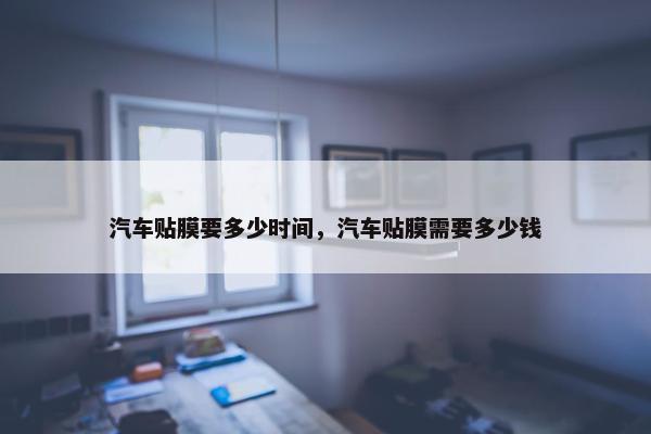 汽车贴膜要多少时间，汽车贴膜需要多少钱