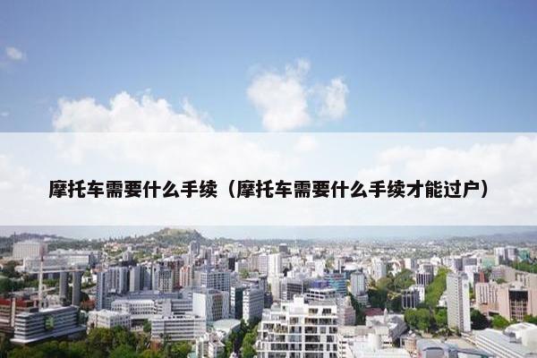 摩托车需要什么手续（摩托车需要什么手续才能过户）