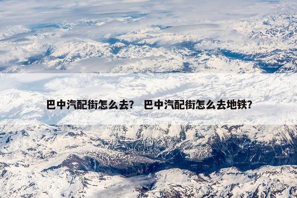 巴中汽配街怎么去？ 巴中汽配街怎么去地铁？