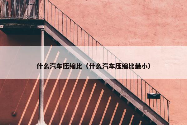 什么汽车压缩比（什么汽车压缩比最小）
