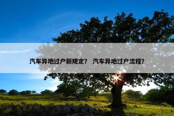 汽车异地过户新规定？ 汽车异地过户流程？