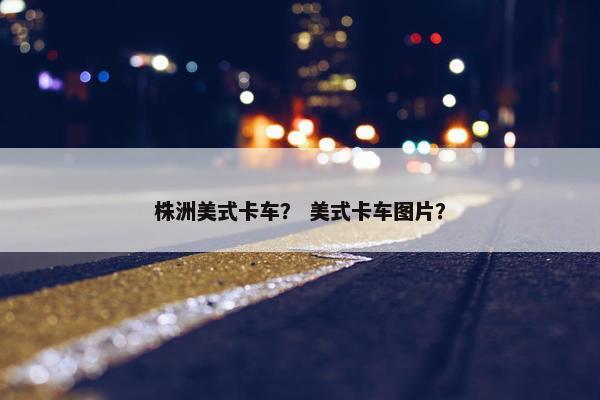 株洲美式卡车？ 美式卡车图片？