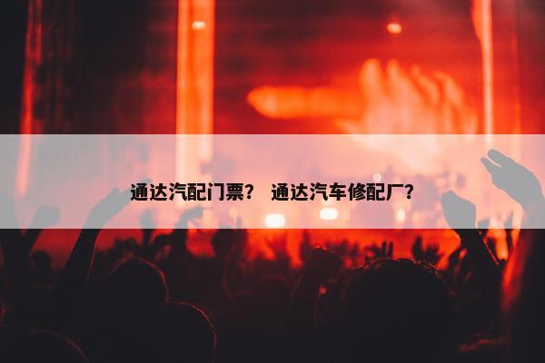 通达汽配门票？ 通达汽车修配厂？