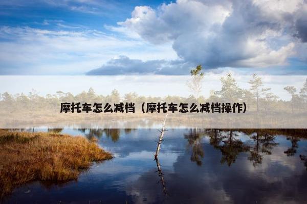 摩托车怎么减档（摩托车怎么减档操作）