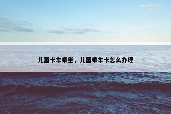 儿童卡车乘坐，儿童乘车卡怎么办理