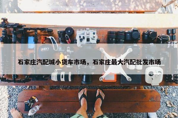 石家庄汽配城小货车市场，石家庄最大汽配批发市场