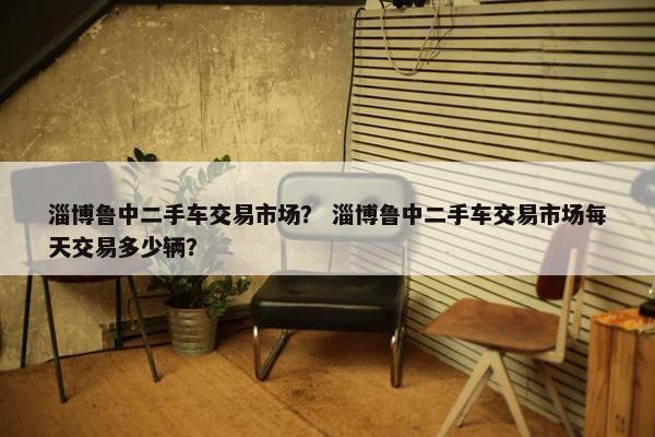 淄博鲁中二手车交易市场？ 淄博鲁中二手车交易市场每天交易多少辆？