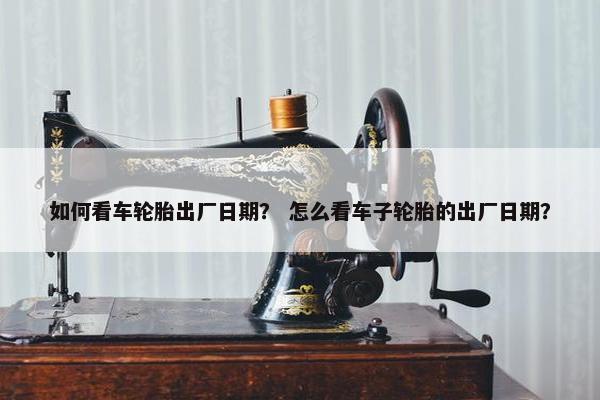 如何看车轮胎出厂日期？ 怎么看车子轮胎的出厂日期？