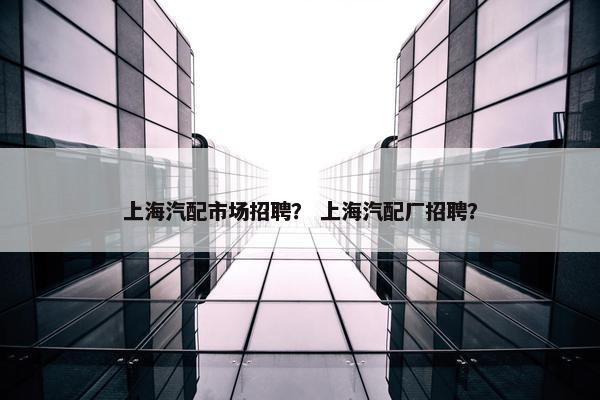 上海汽配市场招聘？ 上海汽配厂招聘？
