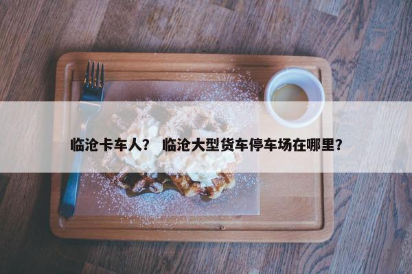 临沧卡车人？ 临沧大型货车停车场在哪里？