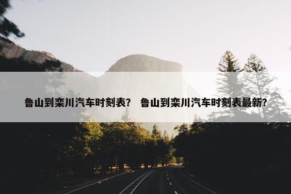 鲁山到栾川汽车时刻表？ 鲁山到栾川汽车时刻表最新？
