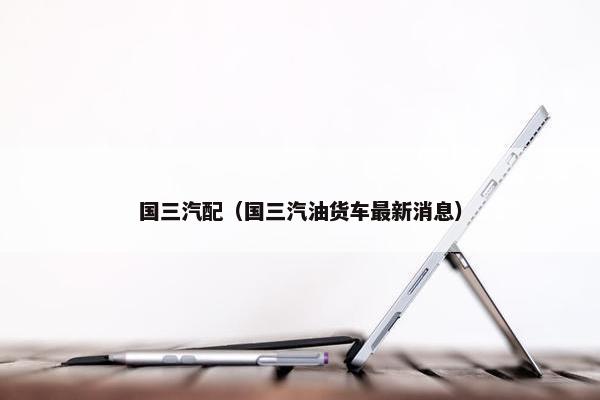 国三汽配（国三汽油货车最新消息）