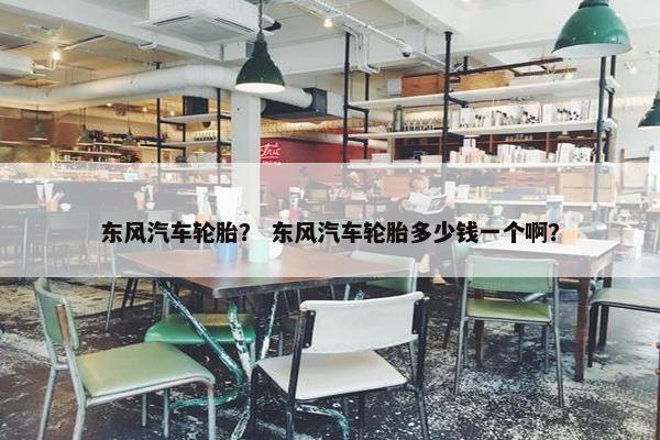 东风汽车轮胎？ 东风汽车轮胎多少钱一个啊？