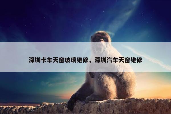 深圳卡车天窗玻璃维修，深圳汽车天窗维修