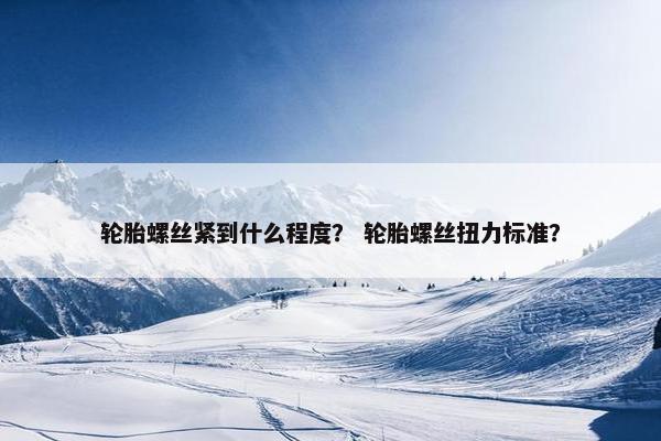 轮胎螺丝紧到什么程度？ 轮胎螺丝扭力标准？