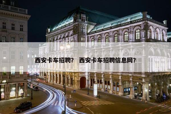 西安卡车招聘？ 西安卡车招聘信息网？