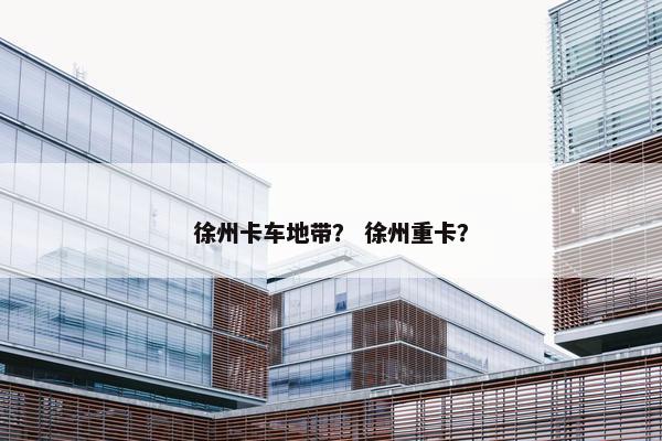 徐州卡车地带？ 徐州重卡？