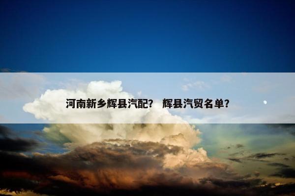 河南新乡辉县汽配？ 辉县汽贸名单？