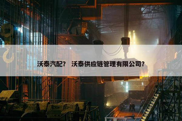 沃泰汽配？ 沃泰供应链管理有限公司？