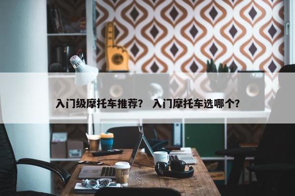 入门级摩托车推荐？ 入门摩托车选哪个？