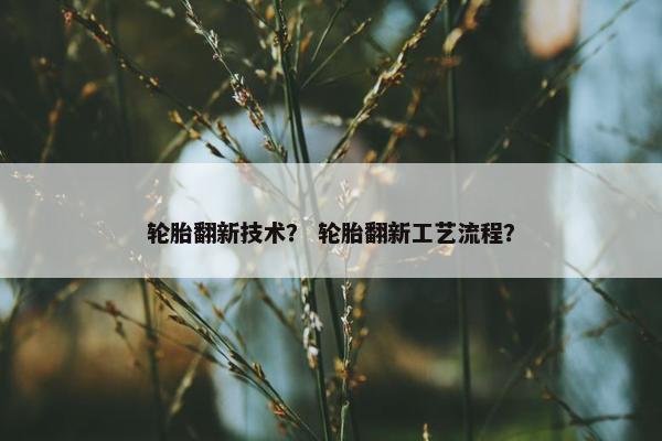 轮胎翻新技术？ 轮胎翻新工艺流程？